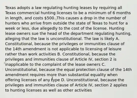 Texas adopts a law regulating hunting leases by requiring all Texas commercial hunting licenses to be a minimum of 6 months in length, and costs 500. This causes a drop in the number of hunters who arrive from outside the state of Texas to hunt for a week or less, due allegedly to the cost of the license. Hunting lease owners sue the head of the department regulating hunting, alleging that the law is unconstitutional. The law is likely A. Constitutional, because the privileges or immunities clause of the 14th amendment is not applicable to licensing of leisure rather than work activities B. Constitutional, because the privileges and immunities clause of Article IV, section 2 is inapplicable to the complaint of the lease owners C. Unconstitutional, because the equal protection clause of the 14th amendment requires more than substantial equality when offering licenses of any type D. Unconstitutional, because the privileges and immunities clause of Article IV, section 2 applies to hunting licenses as well as other activities