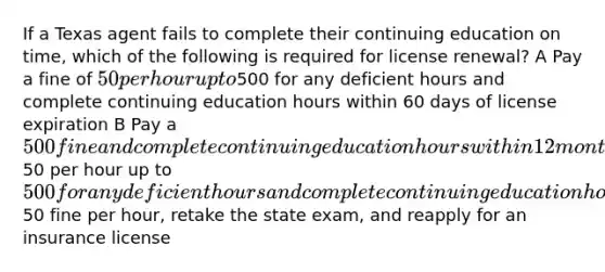 If a Texas agent fails to complete their continuing education on time, which of the following is required for license renewal? A Pay a fine of 50 per hour up to500 for any deficient hours and complete continuing education hours within 60 days of license expiration B Pay a 500 fine and complete continuing education hours within 12 months of license expiration C Pay a fine of50 per hour up to500 for any deficient hours and complete continuing education hours within 90 days of license expiration D Pay a50 fine per hour, retake the state exam, and reapply for an insurance license