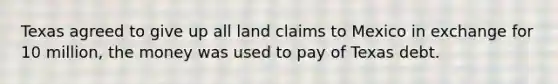 Texas agreed to give up all land claims to Mexico in exchange for 10 million, the money was used to pay of Texas debt.