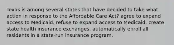 Texas is among several states that have decided to take what action in response to the Affordable Care Act? agree to expand access to Medicaid. refuse to expand access to Medicaid. create state health insurance exchanges. automatically enroll all residents in a state-run insurance program.