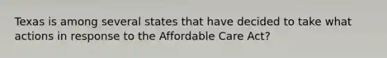 Texas is among several states that have decided to take what actions in response to the Affordable Care Act?