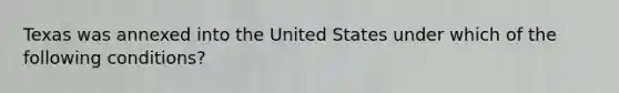 Texas was annexed into the United States under which of the following conditions?