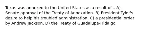 Texas was annexed to the United States as a result of... A) Senate approval of the Treaty of Annexation. B) President Tyler's desire to help his troubled administration. C) a presidential order by Andrew Jackson. D) the Treaty of Guadalupe-Hidalgo.