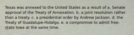 Texas was annexed to the United States as a result of a. Senate approval of the Treaty of Annexation. b. a joint resolution rather than a treaty. c. a presidential order by Andrew Jackson. d. the Treaty of Guadalupe-Hidalgo. e. a compromise to admit free-state Iowa at the same time.