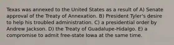 Texas was annexed to the United States as a result of A) Senate approval of the Treaty of Annexation. B) President Tyler's desire to help his troubled administration. C) a presidential order by Andrew Jackson. D) the Treaty of Guadalupe-Hidalgo. E) a compromise to admit free-state Iowa at the same time.