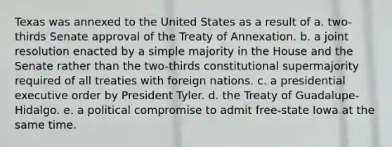 Texas was annexed to the United States as a result of a. two-thirds Senate approval of the Treaty of Annexation. b. a joint resolution enacted by a simple majority in the House and the Senate rather than the two-thirds constitutional supermajority required of all treaties with foreign nations. c. a presidential executive order by President Tyler. d. the Treaty of Guadalupe-Hidalgo. e. a political compromise to admit free-state Iowa at the same time.