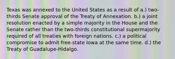 Texas was annexed to the United States as a result of a.) two-thirds Senate approval of the Treaty of Annexation. b.) a joint resolution enacted by a simple majority in the House and the Senate rather than the two-thirds constitutional supermajority required of all treaties with foreign nations. c.) a political compromise to admit free-state Iowa at the same time. d.) the Treaty of Guadalupe-Hidalgo.