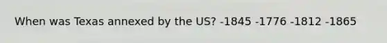 When was Texas annexed by the US? -1845 -1776 -1812 -1865