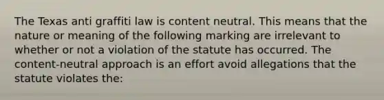 The Texas anti graffiti law is content neutral. This means that the nature or meaning of the following marking are irrelevant to whether or not a violation of the statute has occurred. The content-neutral approach is an effort avoid allegations that the statute violates the: