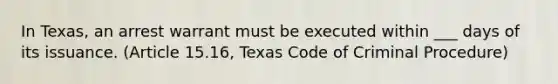 In Texas, an arrest warrant must be executed within ___ days of its issuance. (Article 15.16, Texas Code of Criminal Procedure)