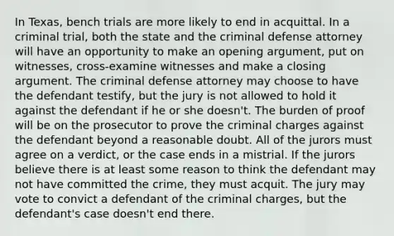 In Texas, bench trials are more likely to end in acquittal. In a criminal trial, both the state and the criminal defense attorney will have an opportunity to make an opening argument, put on witnesses, cross-examine witnesses and make a closing argument. The criminal defense attorney may choose to have the defendant testify, but the jury is not allowed to hold it against the defendant if he or she doesn't. The burden of proof will be on the prosecutor to prove the criminal charges against the defendant beyond a reasonable doubt. All of the jurors must agree on a verdict, or the case ends in a mistrial. If the jurors believe there is at least some reason to think the defendant may not have committed the crime, they must acquit. The jury may vote to convict a defendant of the criminal charges, but the defendant's case doesn't end there.