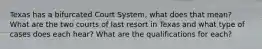 Texas has a bifurcated Court System, what does that mean? What are the two courts of last resort in Texas and what type of cases does each hear? What are the qualifications for each?