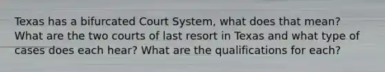 Texas has a bifurcated Court System, what does that mean? What are the two courts of last resort in Texas and what type of cases does each hear? What are the qualifications for each?