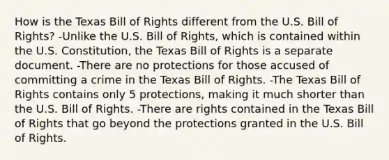 How is the Texas Bill of Rights different from the U.S. Bill of Rights? -Unlike the U.S. Bill of Rights, which is contained within the U.S. Constitution, the Texas Bill of Rights is a separate document. -There are no protections for those accused of committing a crime in the Texas Bill of Rights. -The Texas Bill of Rights contains only 5 protections, making it much shorter than the U.S. Bill of Rights. -There are rights contained in the Texas Bill of Rights that go beyond the protections granted in the U.S. Bill of Rights.