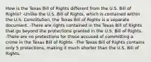 How is the Texas Bill of Rights different from the U.S. Bill of Rights? -Unlike the U.S. Bill of Rights, which is contained within the U.S. Constitution, the Texas Bill of Rights is a separate document. -There are rights contained in the Texas Bill of Rights that go beyond the protections granted in the U.S. Bill of Rights. -There are no protections for those accused of committing a crime in the Texas Bill of Rights. -The Texas Bill of Rights contains only 5 protections, making it much shorter than the U.S. Bill of Rights.