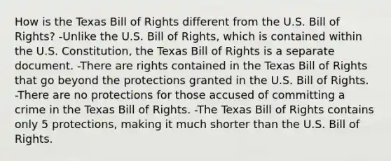 How is the Texas Bill of Rights different from the U.S. Bill of Rights? -Unlike the U.S. Bill of Rights, which is contained within the U.S. Constitution, the Texas Bill of Rights is a separate document. -There are rights contained in the Texas Bill of Rights that go beyond the protections granted in the U.S. Bill of Rights. -There are no protections for those accused of committing a crime in the Texas Bill of Rights. -The Texas Bill of Rights contains only 5 protections, making it much shorter than the U.S. Bill of Rights.