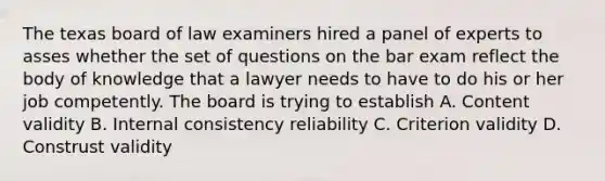 The texas board of law examiners hired a panel of experts to asses whether the set of questions on the bar exam reflect the body of knowledge that a lawyer needs to have to do his or her job competently. The board is trying to establish A. Content validity B. Internal consistency reliability C. Criterion validity D. Construst validity