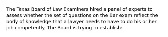 The Texas Board of Law Examiners hired a panel of experts to assess whether the set of questions on the Bar exam reflect the body of knowledge that a lawyer needs to have to do his or her job competently. The Board is trying to establish: