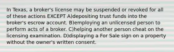 In Texas, a broker's license may be suspended or revoked for all of these actions EXCEPT A)depositing trust funds into the broker's escrow account. B)employing an unlicensed person to perform acts of a broker. C)helping another person cheat on the licensing examination. D)displaying a For Sale sign on a property without the owner's written consent.