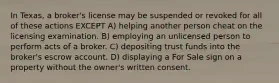 In Texas, a broker's license may be suspended or revoked for all of these actions EXCEPT A) helping another person cheat on the licensing examination. B) employing an unlicensed person to perform acts of a broker. C) depositing trust funds into the broker's escrow account. D) displaying a For Sale sign on a property without the owner's written consent.