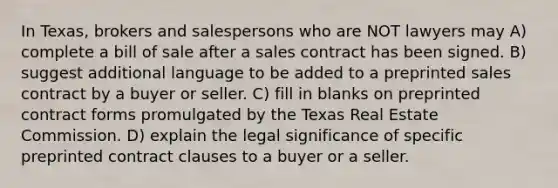 In Texas, brokers and salespersons who are NOT lawyers may A) complete a bill of sale after a sales contract has been signed. B) suggest additional language to be added to a preprinted sales contract by a buyer or seller. C) fill in blanks on preprinted contract forms promulgated by the Texas Real Estate Commission. D) explain the legal significance of specific preprinted contract clauses to a buyer or a seller.