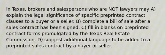 In Texas, brokers and salespersons who are NOT lawyers may A) explain the legal significance of specific preprinted contract clauses to a buyer or a seller. B) complete a bill of sale after a sales contract has been signed. C) fill in blanks on preprinted contract forms promulgated by the Texas Real Estate Commission. D) suggest additional language to be added to a preprinted sales contract by a buyer or seller.