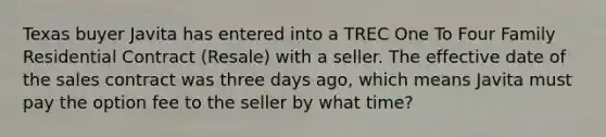 Texas buyer Javita has entered into a TREC One To Four Family Residential Contract (Resale) with a seller. The effective date of the sales contract was three days ago, which means Javita must pay the option fee to the seller by what time?