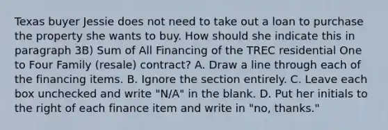 Texas buyer Jessie does not need to take out a loan to purchase the property she wants to buy. How should she indicate this in paragraph 3B) Sum of All Financing of the TREC residential One to Four Family (resale) contract? A. Draw a line through each of the financing items. B. Ignore the section entirely. C. Leave each box unchecked and write "N/A" in the blank. D. Put her initials to the right of each finance item and write in "no, thanks."