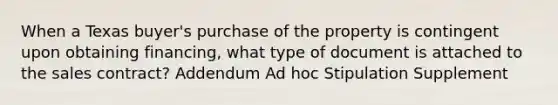 When a Texas buyer's purchase of the property is contingent upon obtaining financing, what type of document is attached to the sales contract? Addendum Ad hoc Stipulation Supplement