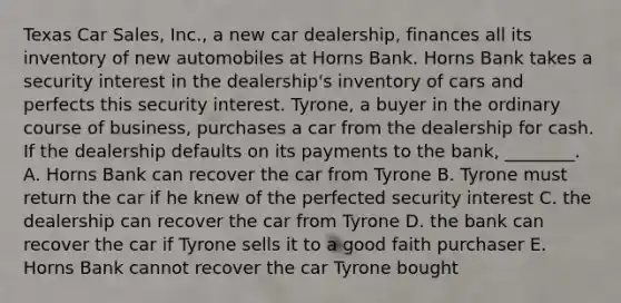 Texas Car​ Sales, Inc., a new car​ dealership, finances all its inventory of new automobiles at Horns Bank. Horns Bank takes a security interest in the​ dealership's inventory of cars and perfects this security interest.​ Tyrone, a buyer in the ordinary course of​ business, purchases a car from the dealership for cash. If the dealership defaults on its payments to the​ bank, ________. A. Horns Bank can recover the car from Tyrone B. Tyrone must return the car if he knew of the perfected security interest C. the dealership can recover the car from Tyrone D. the bank can recover the car if Tyrone sells it to a good faith purchaser E. Horns Bank cannot recover the car Tyrone bought