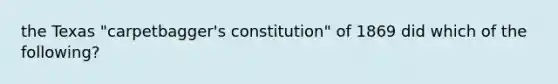 the Texas "carpetbagger's constitution" of 1869 did which of the following?