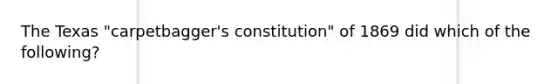 The Texas "carpetbagger's constitution" of 1869 did which of the following?