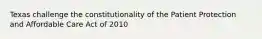 Texas challenge the constitutionality of the Patient Protection and Affordable Care Act of 2010