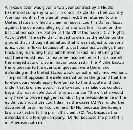 A Texas citizen was given a two-year contract by a Middle Eastern oil company to work in one of its plants in that country. After six months, the plaintiff was fired. She returned to the United States and filed a claim in federal court in Dallas, Texas, against the company alleging that she was terminated on the basis of her sex in violation of Title VII of the federal Civil Rights Act of 1964. The defendant moved to dismiss the action on the ground that although it admitted that it was subject to personal jurisdiction in Texas because of its past business dealings there (including recruiting the plaintiff from Texas), maintaining the suit there would result in extreme inconvenience to it since all the alleged acts of discrimination occurred in the Middle East, all the witnesses to the events in question were there, and defending in the United States would be extremely inconvenient. The plaintiff opposed the defense motion on the ground that the foreign court would apply foreign law to this dispute and that under that law, she would have to establish malicious conduct beyond a reasonable doubt, whereas under Title VII, she would only have to prove negligent conduct by a preponderance of the evidence. Should the court dismiss the case? (A) Yes, under the doctrine of forum non conveniens (B) No, because the foreign law is so hostile to the plaintiff's claim. (C) Yes, because the defendant is a foreign company. (D) No, because the plaintiff is an American citizen.