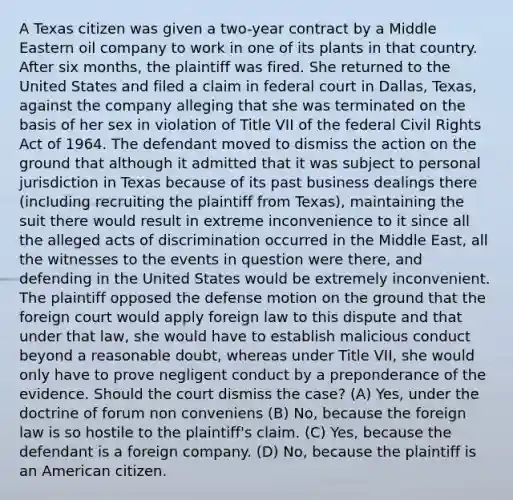 A Texas citizen was given a two-year contract by a Middle Eastern oil company to work in one of its plants in that country. After six months, the plaintiff was fired. She returned to the United States and filed a claim in federal court in Dallas, Texas, against the company alleging that she was terminated on the basis of her sex in violation of Title VII of the federal Civil Rights Act of 1964. The defendant moved to dismiss the action on the ground that although it admitted that it was subject to personal jurisdiction in Texas because of its past business dealings there (including recruiting the plaintiff from Texas), maintaining the suit there would result in extreme inconvenience to it since all the alleged acts of discrimination occurred in the Middle East, all the witnesses to the events in question were there, and defending in the United States would be extremely inconvenient. The plaintiff opposed the defense motion on the ground that the foreign court would apply foreign law to this dispute and that under that law, she would have to establish malicious conduct beyond a reasonable doubt, whereas under Title VII, she would only have to prove negligent conduct by a preponderance of the evidence. Should the court dismiss the case? (A) Yes, under the doctrine of forum non conveniens (B) No, because the foreign law is so hostile to the plaintiff's claim. (C) Yes, because the defendant is a foreign company. (D) No, because the plaintiff is an American citizen.