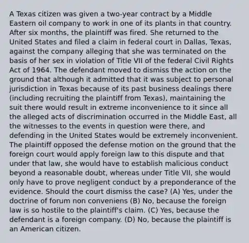 A Texas citizen was given a two-year contract by a Middle Eastern oil company to work in one of its plants in that country. After six months, the plaintiff was fired. She returned to the United States and filed a claim in federal court in Dallas, Texas, against the company alleging that she was terminated on the basis of her sex in violation of Title VII of the federal Civil Rights Act of 1964. The defendant moved to dismiss the action on the ground that although it admitted that it was subject to personal jurisdiction in Texas because of its past business dealings there (including recruiting the plaintiff from Texas), maintaining the suit there would result in extreme inconvenience to it since all the alleged acts of discrimination occurred in the Middle East, all the witnesses to the events in question were there, and defending in the United States would be extremely inconvenient. The plaintiff opposed the defense motion on the ground that the foreign court would apply foreign law to this dispute and that under that law, she would have to establish malicious conduct beyond a reasonable doubt, whereas under Title VII, she would only have to prove negligent conduct by a preponderance of the evidence. Should the court dismiss the case? (A) Yes, under the doctrine of forum non conveniens (B) No, because the foreign law is so hostile to the plaintiff's claim. (C) Yes, because the defendant is a foreign company. (D) No, because the plaintiff is an American citizen.