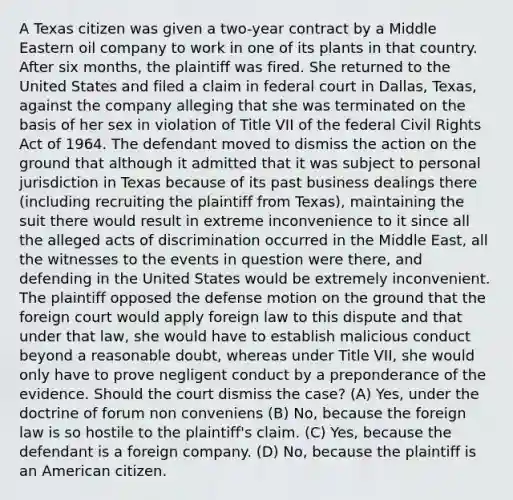 A Texas citizen was given a two-year contract by a Middle Eastern oil company to work in one of its plants in that country. After six months, the plaintiff was fired. She returned to the United States and filed a claim in federal court in Dallas, Texas, against the company alleging that she was terminated on the basis of her sex in violation of Title VII of the federal Civil Rights Act of 1964. The defendant moved to dismiss the action on the ground that although it admitted that it was subject to personal jurisdiction in Texas because of its past business dealings there (including recruiting the plaintiff from Texas), maintaining the suit there would result in extreme inconvenience to it since all the alleged acts of discrimination occurred in the Middle East, all the witnesses to the events in question were there, and defending in the United States would be extremely inconvenient. The plaintiff opposed the defense motion on the ground that the foreign court would apply foreign law to this dispute and that under that law, she would have to establish malicious conduct beyond a reasonable doubt, whereas under Title VII, she would only have to prove negligent conduct by a preponderance of the evidence. Should the court dismiss the case? (A) Yes, under the doctrine of forum non conveniens (B) No, because the foreign law is so hostile to the plaintiff's claim. (C) Yes, because the defendant is a foreign company. (D) No, because the plaintiff is an American citizen.