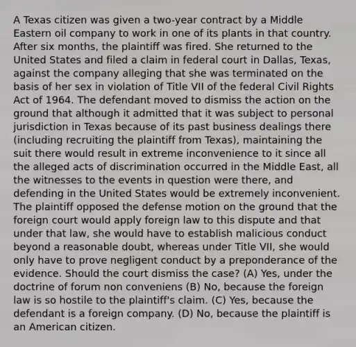 A Texas citizen was given a two-year contract by a Middle Eastern oil company to work in one of its plants in that country. After six months, the plaintiff was fired. She returned to the United States and filed a claim in federal court in Dallas, Texas, against the company alleging that she was terminated on the basis of her sex in violation of Title VII of the federal Civil Rights Act of 1964. The defendant moved to dismiss the action on the ground that although it admitted that it was subject to personal jurisdiction in Texas because of its past business dealings there (including recruiting the plaintiff from Texas), maintaining the suit there would result in extreme inconvenience to it since all the alleged acts of discrimination occurred in the Middle East, all the witnesses to the events in question were there, and defending in the United States would be extremely inconvenient. The plaintiff opposed the defense motion on the ground that the foreign court would apply foreign law to this dispute and that under that law, she would have to establish malicious conduct beyond a reasonable doubt, whereas under Title VII, she would only have to prove negligent conduct by a preponderance of the evidence. Should the court dismiss the case? (A) Yes, under the doctrine of forum non conveniens (B) No, because the foreign law is so hostile to the plaintiff's claim. (C) Yes, because the defendant is a foreign company. (D) No, because the plaintiff is an American citizen.