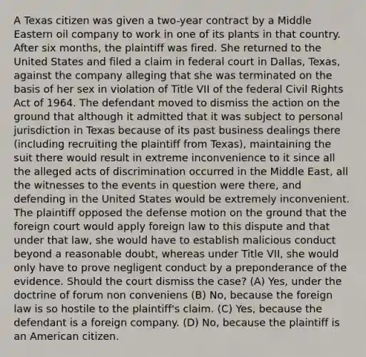 A Texas citizen was given a two-year contract by a Middle Eastern oil company to work in one of its plants in that country. After six months, the plaintiff was fired. She returned to the United States and filed a claim in federal court in Dallas, Texas, against the company alleging that she was terminated on the basis of her sex in violation of Title VII of the federal Civil Rights Act of 1964. The defendant moved to dismiss the action on the ground that although it admitted that it was subject to personal jurisdiction in Texas because of its past business dealings there (including recruiting the plaintiff from Texas), maintaining the suit there would result in extreme inconvenience to it since all the alleged acts of discrimination occurred in the Middle East, all the witnesses to the events in question were there, and defending in the United States would be extremely inconvenient. The plaintiff opposed the defense motion on the ground that the foreign court would apply foreign law to this dispute and that under that law, she would have to establish malicious conduct beyond a reasonable doubt, whereas under Title VII, she would only have to prove negligent conduct by a preponderance of the evidence. Should the court dismiss the case? (A) Yes, under the doctrine of forum non conveniens (B) No, because the foreign law is so hostile to the plaintiff's claim. (C) Yes, because the defendant is a foreign company. (D) No, because the plaintiff is an American citizen.