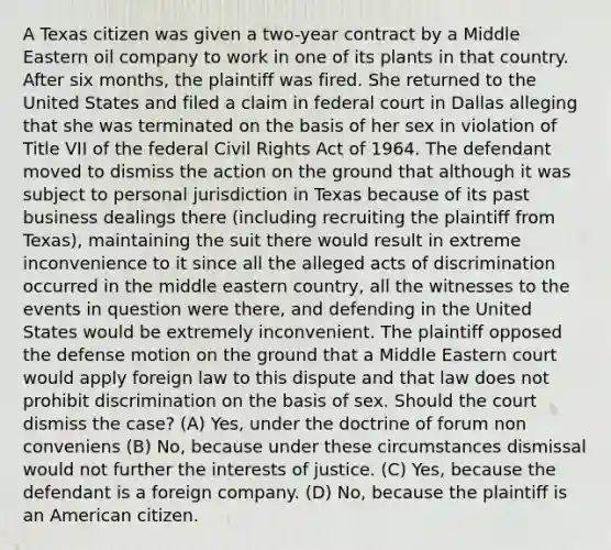 A Texas citizen was given a two-year contract by a Middle Eastern oil company to work in one of its plants in that country. After six months, the plaintiff was fired. She returned to the United States and filed a claim in federal court in Dallas alleging that she was terminated on the basis of her sex in violation of Title VII of the federal Civil Rights Act of 1964. The defendant moved to dismiss the action on the ground that although it was subject to personal jurisdiction in Texas because of its past business dealings there (including recruiting the plaintiff from Texas), maintaining the suit there would result in extreme inconvenience to it since all the alleged acts of discrimination occurred in the middle eastern country, all the witnesses to the events in question were there, and defending in the United States would be extremely inconvenient. The plaintiff opposed the defense motion on the ground that a Middle Eastern court would apply foreign law to this dispute and that law does not prohibit discrimination on the basis of sex. Should the court dismiss the case? (A) Yes, under the doctrine of forum non conveniens (B) No, because under these circumstances dismissal would not further the interests of justice. (C) Yes, because the defendant is a foreign company. (D) No, because the plaintiff is an American citizen.