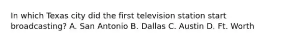 In which Texas city did the first television station start broadcasting? A. San Antonio B. Dallas C. Austin D. Ft. Worth