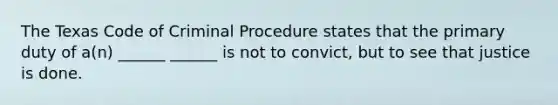 The Texas Code of Criminal Procedure states that the primary duty of a(n) ______ ______ is not to convict, but to see that justice is done.