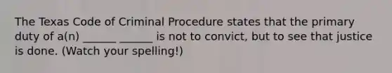 The Texas Code of Criminal Procedure states that the primary duty of a(n) ______ ______ is not to convict, but to see that justice is done. (Watch your spelling!)