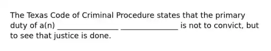 The Texas Code of Criminal Procedure states that the primary duty of a(n) ________________ _______________ is not to convict, but to see that justice is done.