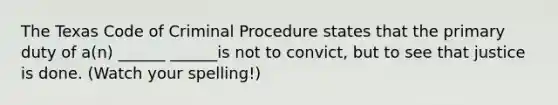 The Texas Code of Criminal Procedure states that the primary duty of a(n) ______ ______is not to convict, but to see that justice is done. (Watch your spelling!)