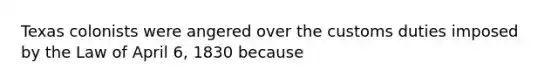 Texas colonists were angered over the customs duties imposed by the Law of April 6, 1830 because