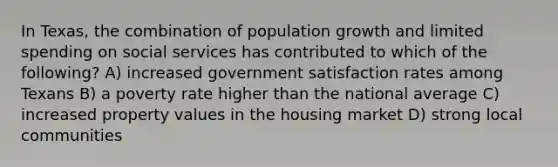 In Texas, the combination of population growth and limited spending on social services has contributed to which of the following? A) increased government satisfaction rates among Texans B) a poverty rate higher than the national average C) increased property values in the housing market D) strong local communities