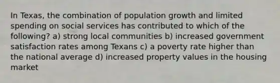 In Texas, the combination of population growth and limited spending on social services has contributed to which of the following? a) strong local communities b) increased government satisfaction rates among Texans c) a poverty rate higher than the national average d) increased property values in the housing market