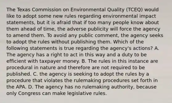 The Texas Commission on Environmental Quality (TCEQ) would like to adopt some new rules regarding environmental impact statements, but it is afraid that if too many people know about them ahead of time, the adverse publicity will force the agency to amend them. To avoid any public comment, the agency seeks to adopt the rules without publishing them. Which of the following statements is true regarding the agency's actions? A. The agency has a right to act in this way and a duty to be efficient with taxpayer money. B. The rules in this instance are procedural in nature and therefore are not required to be published. C. the agency is seeking to adopt the rules by a procedure that violates the rulemaking procedures set forth in the APA. D. The agency has no rulemaking authority, because only Congress can make legislative rules.