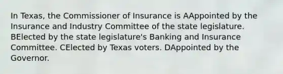 In Texas, the Commissioner of Insurance is AAppointed by the Insurance and Industry Committee of the state legislature. BElected by the state legislature's Banking and Insurance Committee. CElected by Texas voters. DAppointed by the Governor.